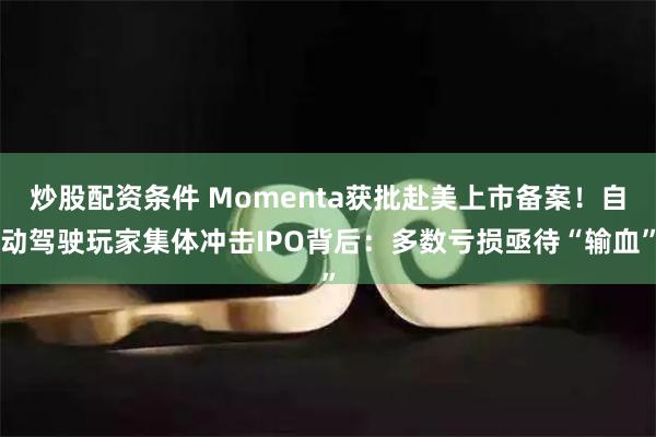 炒股配资条件 Momenta获批赴美上市备案！自动驾驶玩家集体冲击IPO背后：多数亏损亟待“输血”