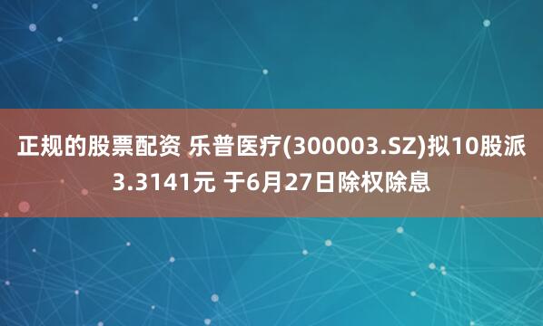 正规的股票配资 乐普医疗(300003.SZ)拟10股派3.3141元 于6月27日除权除息