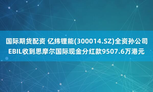 国际期货配资 亿纬锂能(300014.SZ)全资孙公司EBIL收到思摩尔国际现金分红款9507.6万港元