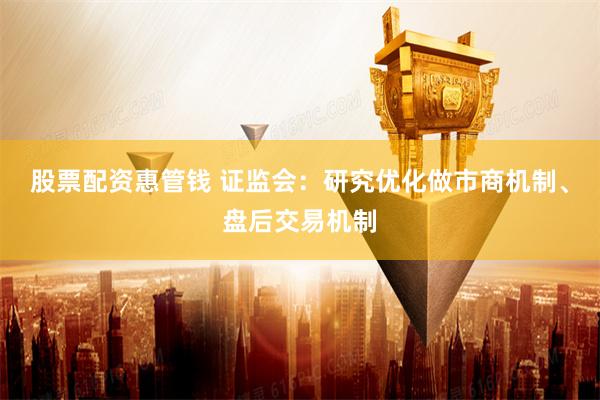 股票配资惠管钱 证监会：研究优化做市商机制、盘后交易机制