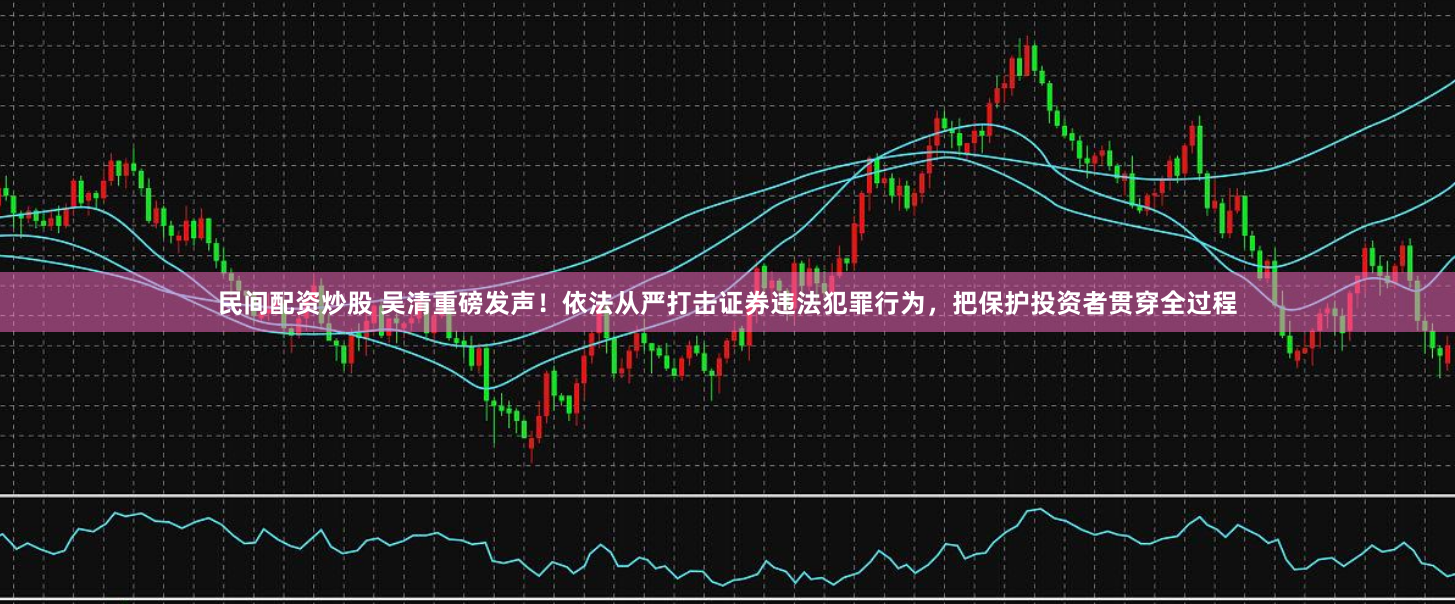 民间配资炒股 吴清重磅发声！依法从严打击证券违法犯罪行为，把保护投资者贯穿全过程