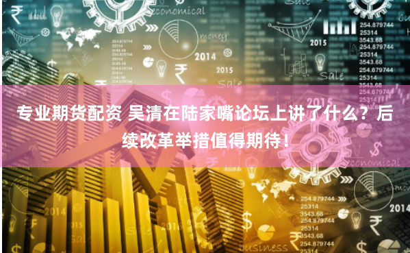 专业期货配资 吴清在陆家嘴论坛上讲了什么？后续改革举措值得期待！