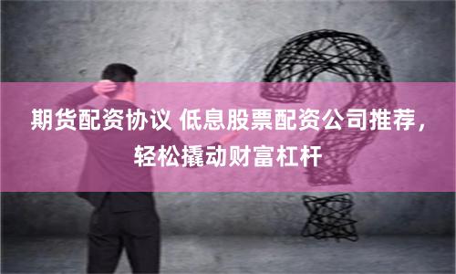 期货配资协议 低息股票配资公司推荐，轻松撬动财富杠杆
