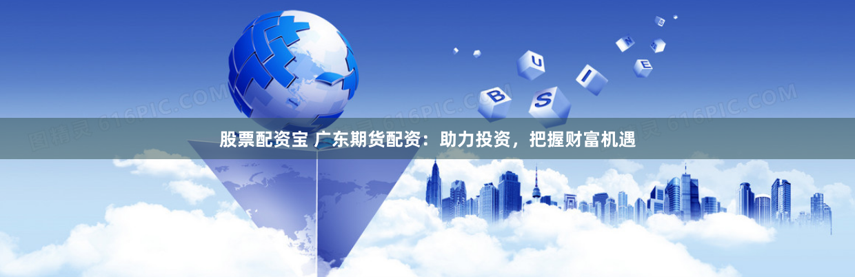 股票配资宝 广东期货配资：助力投资，把握财富机遇