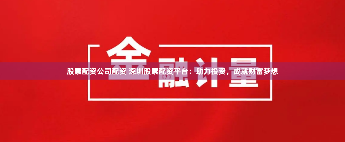 股票配资公司配资 深圳股票配资平台：助力投资，成就财富梦想