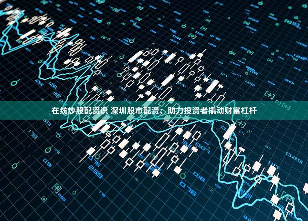 在线炒股配资识 深圳股市配资：助力投资者撬动财富杠杆