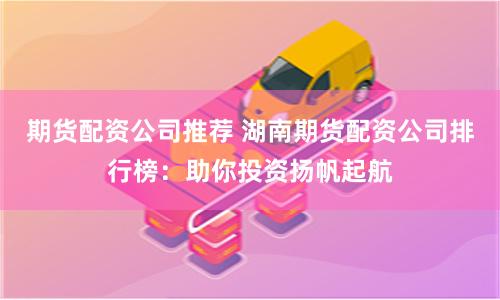 期货配资公司推荐 湖南期货配资公司排行榜：助你投资扬帆起航
