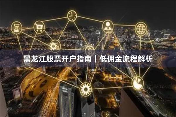 黑龙江股票开户指南｜低佣金流程解析