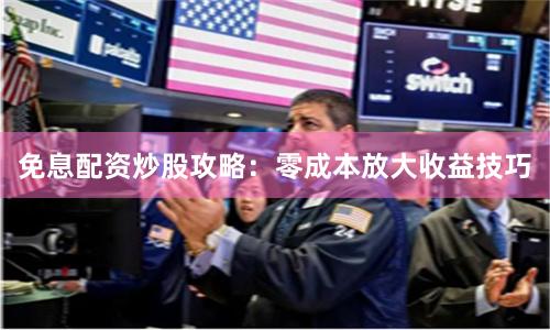 免息配资炒股攻略：零成本放大收益技巧